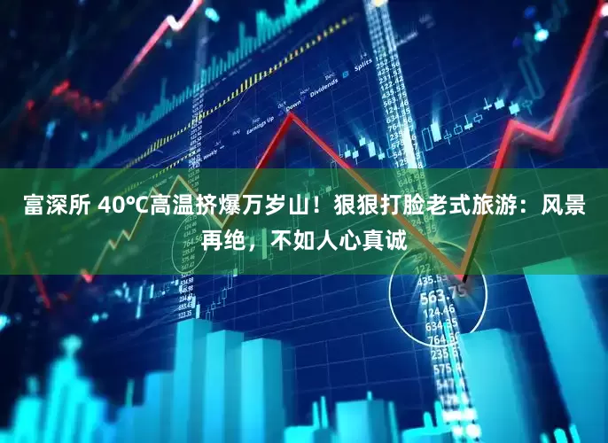 富深所 40℃高温挤爆万岁山!狠狠打脸老式旅游:风景再绝,不如人心真诚