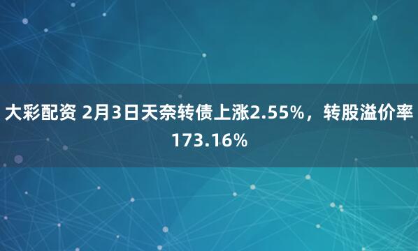 大彩配资 2月3日天奈转债上涨2.55%，转股溢价率173.16%